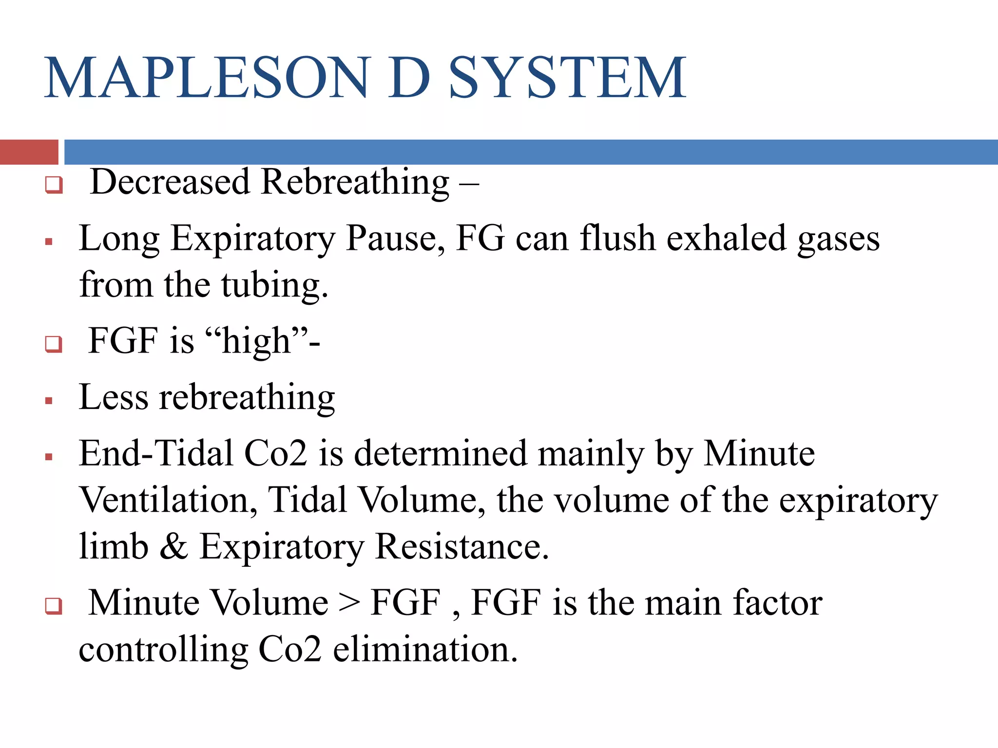 MAPLESON D SYSTEM
 Decreased Rebreathing –
 Long Expiratory Pause, FG can flush exhaled gases
from the tubing.
 FGF is “high”-
 Less rebreathing
 End-Tidal Co2 is determined mainly by Minute
Ventilation, Tidal Volume, the volume of the expiratory
limb & Expiratory Resistance.
 Minute Volume > FGF , FGF is the main factor
controlling Co2 elimination.
 
