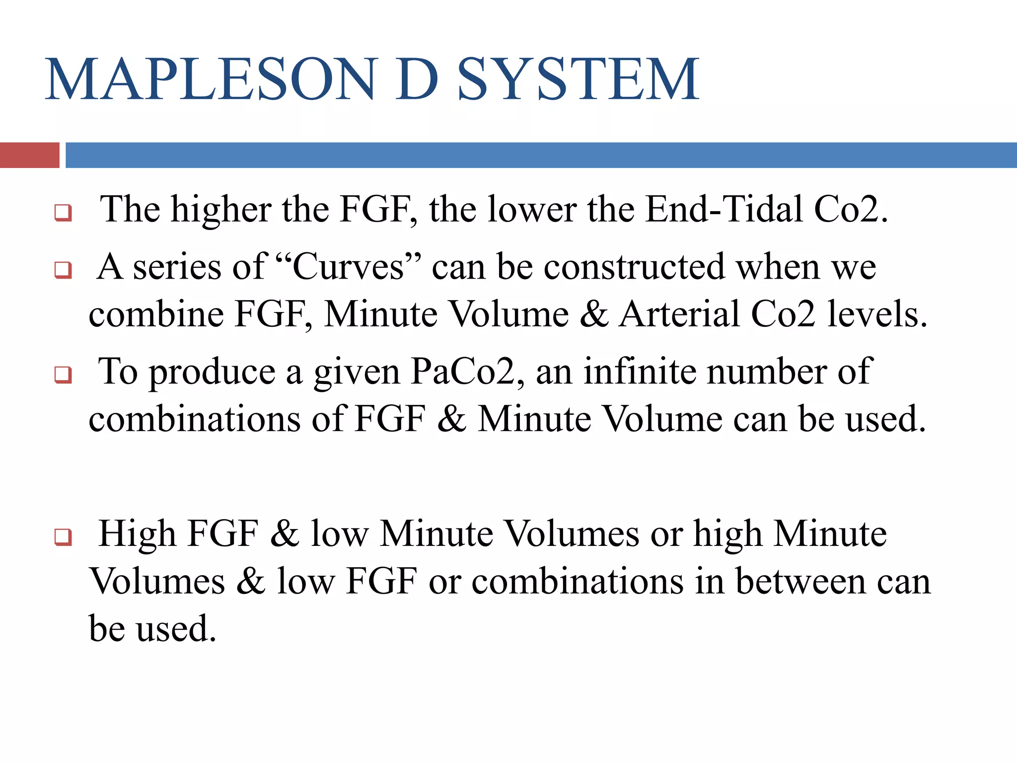 MAPLESON D SYSTEM
 The higher the FGF, the lower the End-Tidal Co2.
 A series of “Curves” can be constructed when we
combine FGF, Minute Volume & Arterial Co2 levels.
 To produce a given PaCo2, an infinite number of
combinations of FGF & Minute Volume can be used.
 High FGF & low Minute Volumes or high Minute
Volumes & low FGF or combinations in between can
be used.
 