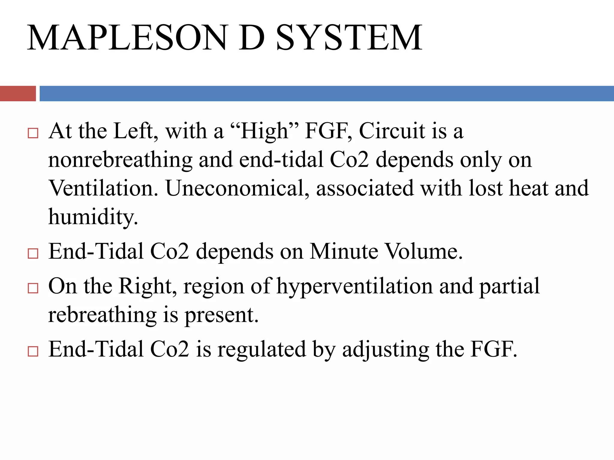 MAPLESON D SYSTEM
 At the Left, with a “High” FGF, Circuit is a
nonrebreathing and end-tidal Co2 depends only on
Ventilation. Uneconomical, associated with lost heat and
humidity.
 End-Tidal Co2 depends on Minute Volume.
 On the Right, region of hyperventilation and partial
rebreathing is present.
 End-Tidal Co2 is regulated by adjusting the FGF.
 