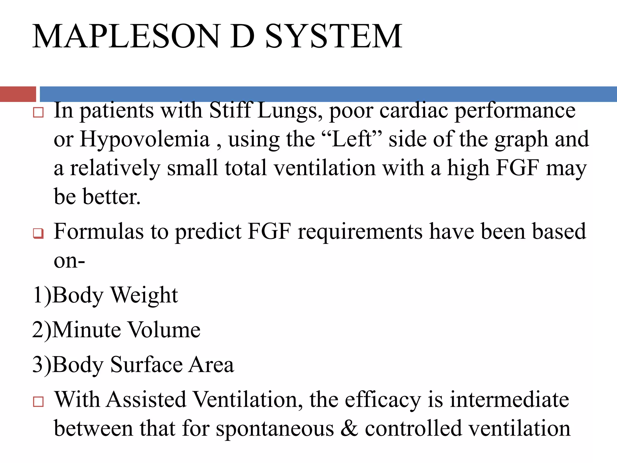 MAPLESON D SYSTEM
 In patients with Stiff Lungs, poor cardiac performance
or Hypovolemia , using the “Left” side of the graph and
a relatively small total ventilation with a high FGF may
be better.
 Formulas to predict FGF requirements have been based
on-
1)Body Weight
2)Minute Volume
3)Body Surface Area
 With Assisted Ventilation, the efficacy is intermediate
between that for spontaneous & controlled ventilation
 