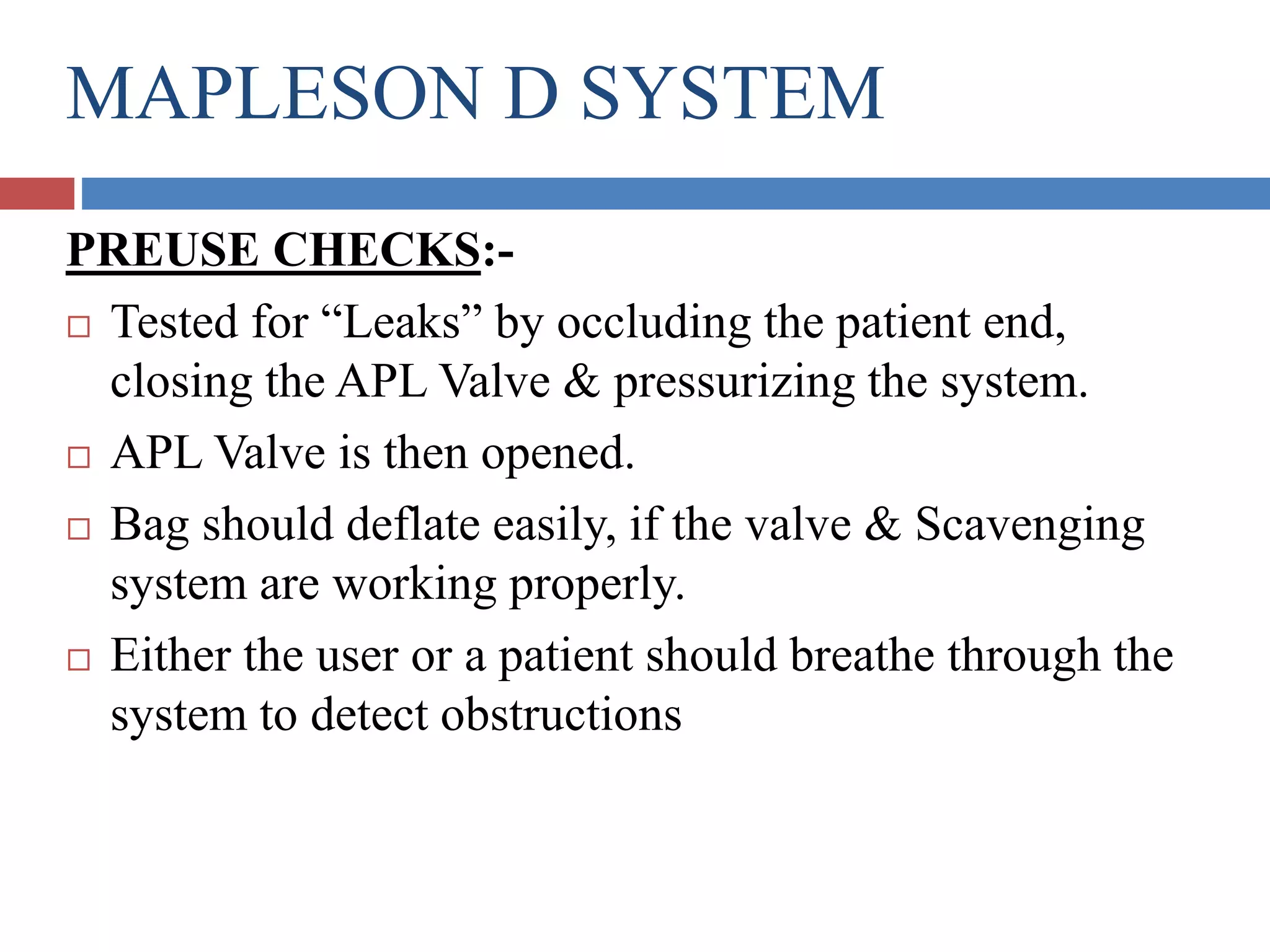 MAPLESON D SYSTEM
PREUSE CHECKS:-
 Tested for “Leaks” by occluding the patient end,
closing the APL Valve & pressurizing the system.
 APL Valve is then opened.
 Bag should deflate easily, if the valve & Scavenging
system are working properly.
 Either the user or a patient should breathe through the
system to detect obstructions
 