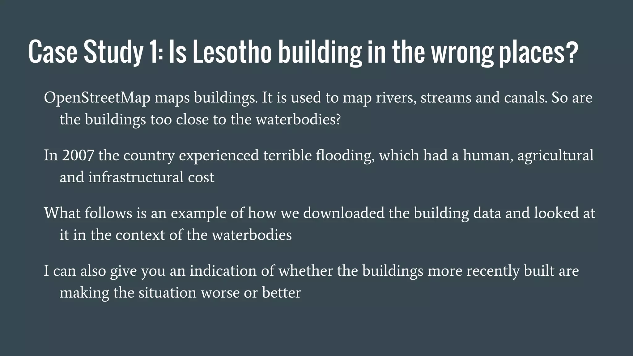 Case Study 1: Is Lesotho building in the wrong places?
OpenStreetMap maps buildings. It is used to map rivers, streams and canals. So are
the buildings too close to the waterbodies?
In 2007 the country experienced terrible flooding, which had a human, agricultural
and infrastructural cost
What follows is an example of how we downloaded the building data and looked at
it in the context of the waterbodies
I can also give you an indication of whether the buildings more recently built are
making the situation worse or better
 