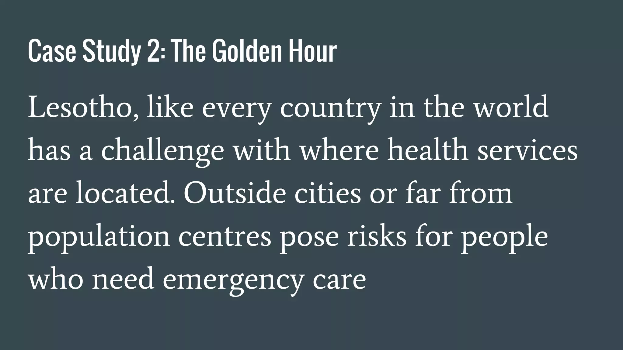 Case Study 2: The Golden Hour
Lesotho, like every country in the world
has a challenge with where health services
are located. Outside cities or far from
population centres pose risks for people
who need emergency care
 