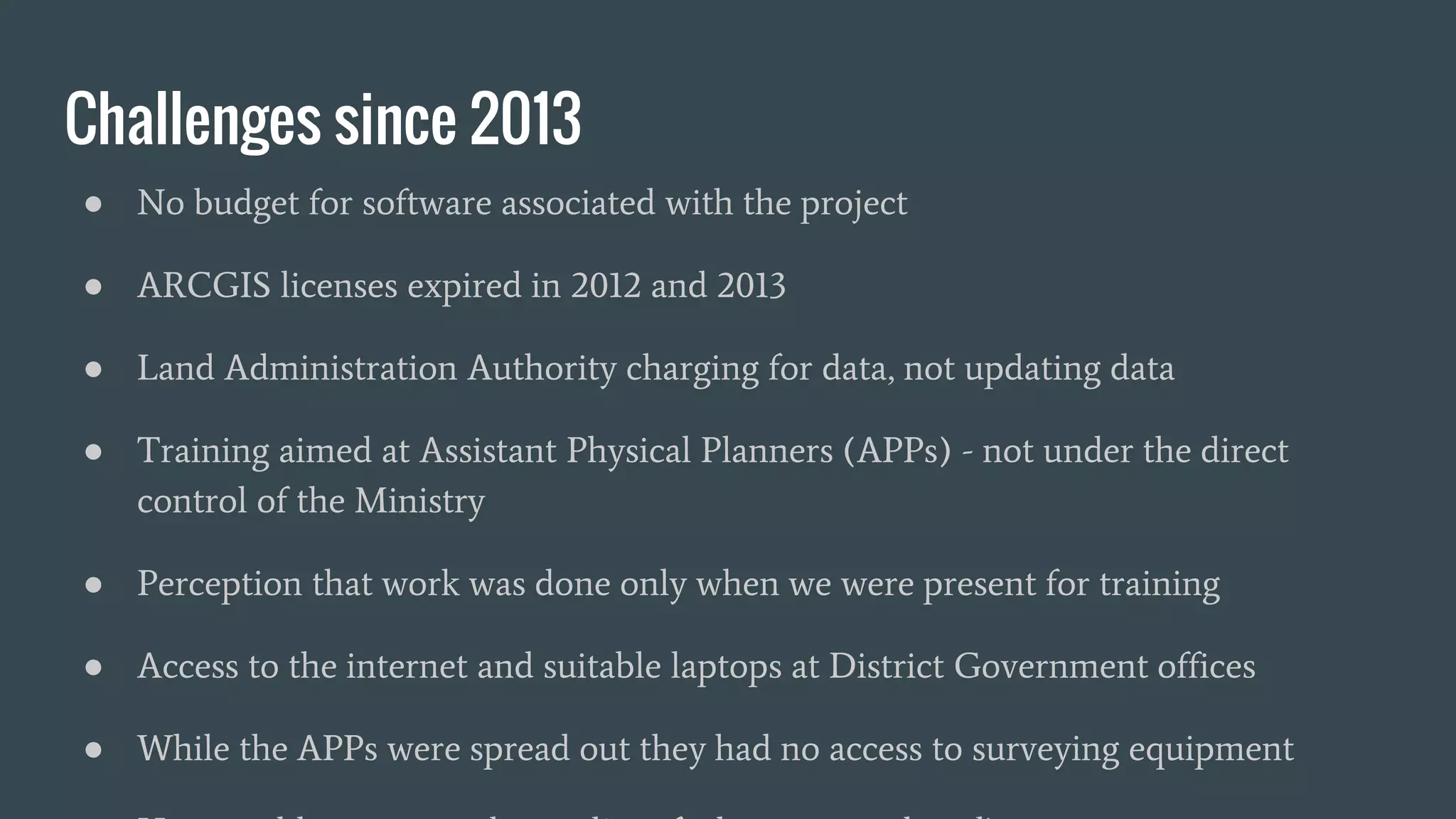 Challenges since 2013
● No budget for software associated with the project
● ARCGIS licenses expired in 2012 and 2013
● Land Administration Authority charging for data, not updating data
● Training aimed at Assistant Physical Planners (APPs) - not under the direct
control of the Ministry
● Perception that work was done only when we were present for training
● Access to the internet and suitable laptops at District Government offices
● While the APPs were spread out they had no access to surveying equipment
 