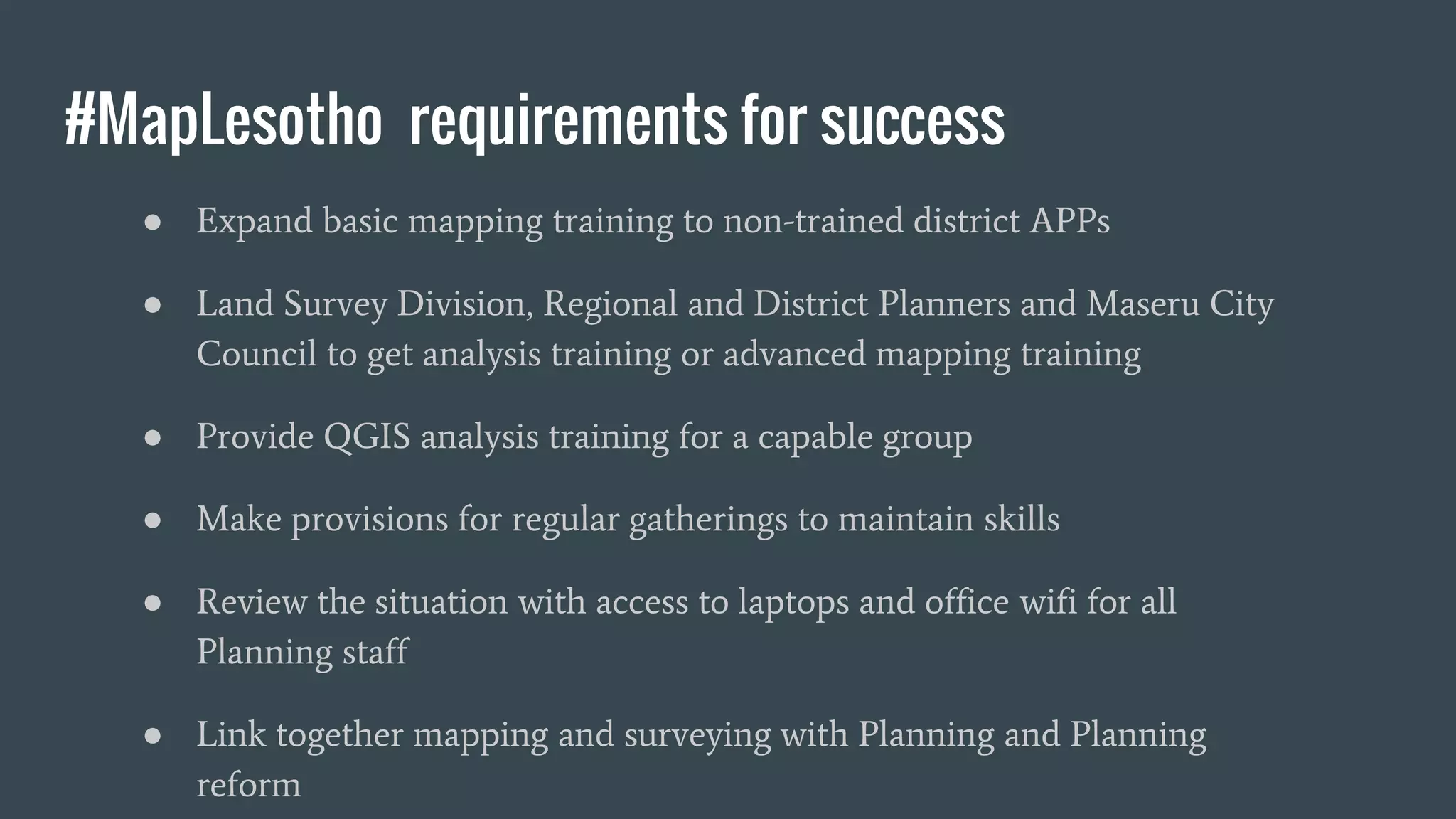 #MapLesotho requirements for success
● Expand basic mapping training to non-trained district APPs
● Land Survey Division, Regional and District Planners and Maseru City
Council to get analysis training or advanced mapping training
● Provide QGIS analysis training for a capable group
● Make provisions for regular gatherings to maintain skills
● Review the situation with access to laptops and office wifi for all
Planning staff
● Link together mapping and surveying with Planning and Planning
reform
 