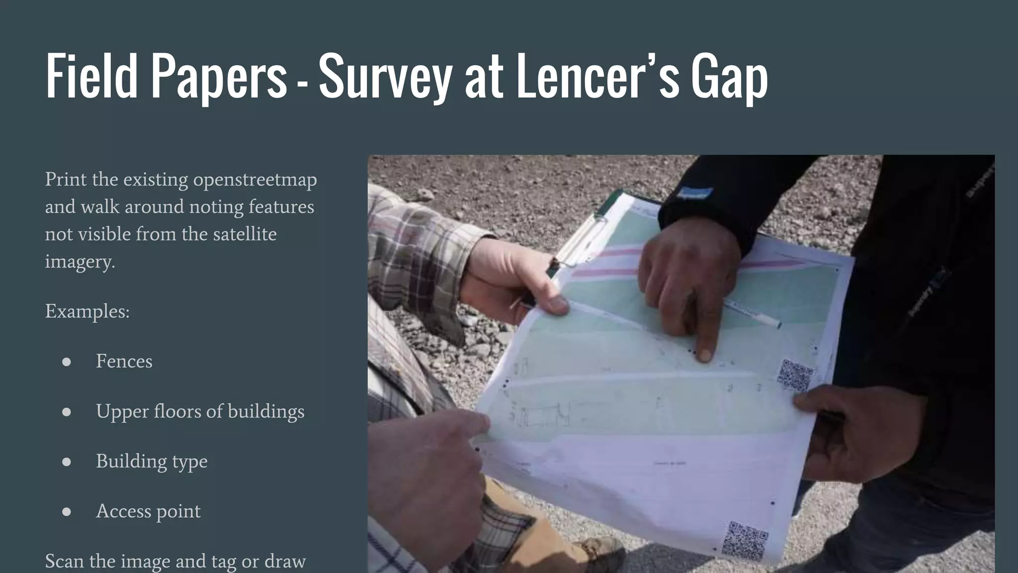 Field Papers - Survey at Lencer’s Gap
Print the existing openstreetmap
and walk around noting features
not visible from the satellite
imagery.
Examples:
● Fences
● Upper floors of buildings
● Building type
● Access point
Scan the image and tag or draw
 