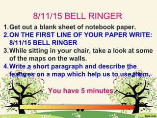 8/11/15 BELL RINGER
1.Get out a blank sheet of notebook paper.
2.ON THE FIRST LINE OF YOUR PAPER WRITE:
8/11/15 BELL RINGER
3.While sitting in your chair, take a look at some
of the maps on the walls.
4.Write a short paragraph and describe the
features on a map which help us to use them.
You have 5 minutes.
 