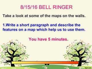 8/15/16 BELL RINGER
Take a look at some of the maps on the walls.
1.Write a short paragraph and describe the
features on a map which help us to use them.
You have 5 minutes.
 