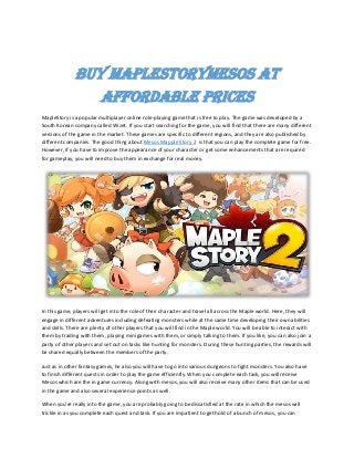 BUY MAPLESTORYMESOS AT
AFFORDABLE PRICES
MapleStory is a popular multiplayer online role-playing game that is free to play. The game was developed by a
South Korean company called Wizet. If you start searching for the game, you will find that there are many different
versions of the game in the market. These games are specific to different regions, and they are also published by
different companies. The good thing about Mesos Mapple Story 2 is that you can play the complete game for free.
However, if you have to improve the appearance of your character or get some enhancements that are required
for gameplay, you will need to buy them in exchange for real money.
In this game, players will get into the role of their character and travel all across the Maple world. Here, they will
engage in different adventures including defeating monsters while at the same time developing their own abilities
and skills. There are plenty of other players that you will find in the Maple world. You will be able to interact with
them by trading with them, playing mini games with them, or simply talking to them. If you like, you can also join a
party of other players and set out on tasks like hunting for monsters. During these hunting parties, the rewards will
be shared equally between the members of the party.
Just as in other fantasy games, he also you will have to go into various dungeons to fight monsters. You also have
to finish different quests in order to play the game efficiently. When you complete each task, you will receive
Mesos which are the in game currency. Along with mesos, you will also receive many other items that can be used
in the game and also several experience points as well.
When you're really into the game, you are probably going to be dissatisfied at the rate in which the mesos will
trickle in as you complete each quest and task. If you are impatient to get hold of a bunch of mesos, you can
 