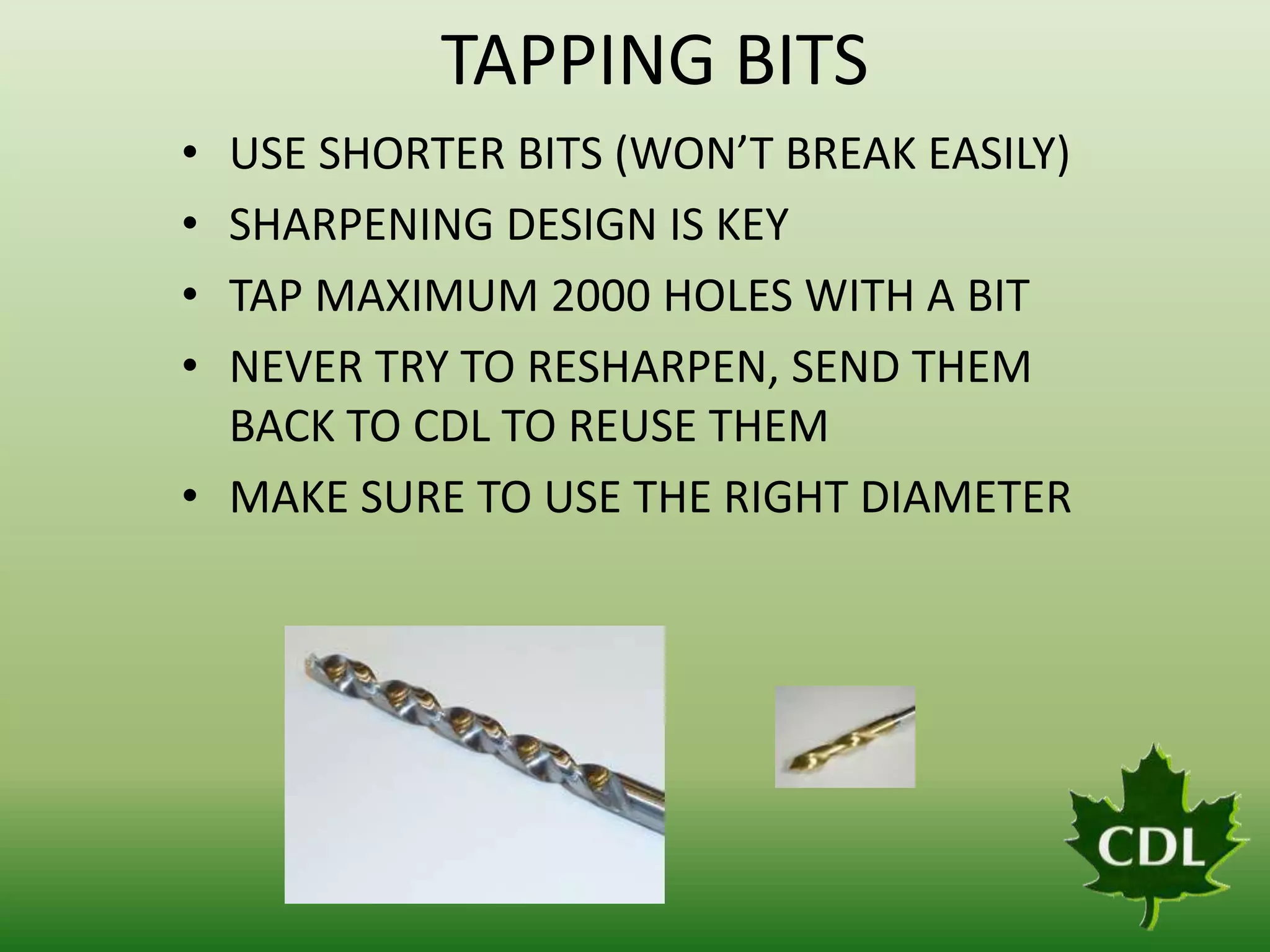 TAPPING BITS
•
•
•
•

USE SHORTER BITS (WON’T BREAK EASILY)
SHARPENING DESIGN IS KEY
TAP MAXIMUM 2000 HOLES WITH A BIT
NEVER TRY TO RESHARPEN, SEND THEM
BACK TO CDL TO REUSE THEM
• MAKE SURE TO USE THE RIGHT DIAMETER

 