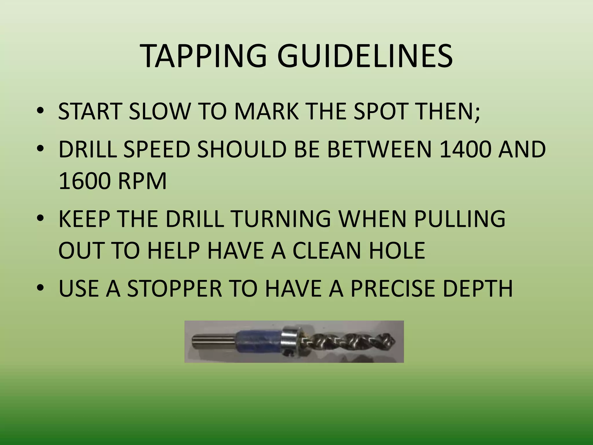 TAPPING GUIDELINES
• START SLOW TO MARK THE SPOT THEN;
• DRILL SPEED SHOULD BE BETWEEN 1400 AND
1600 RPM
• KEEP THE DRILL TURNING WHEN PULLING
OUT TO HELP HAVE A CLEAN HOLE
• USE A STOPPER TO HAVE A PRECISE DEPTH

 