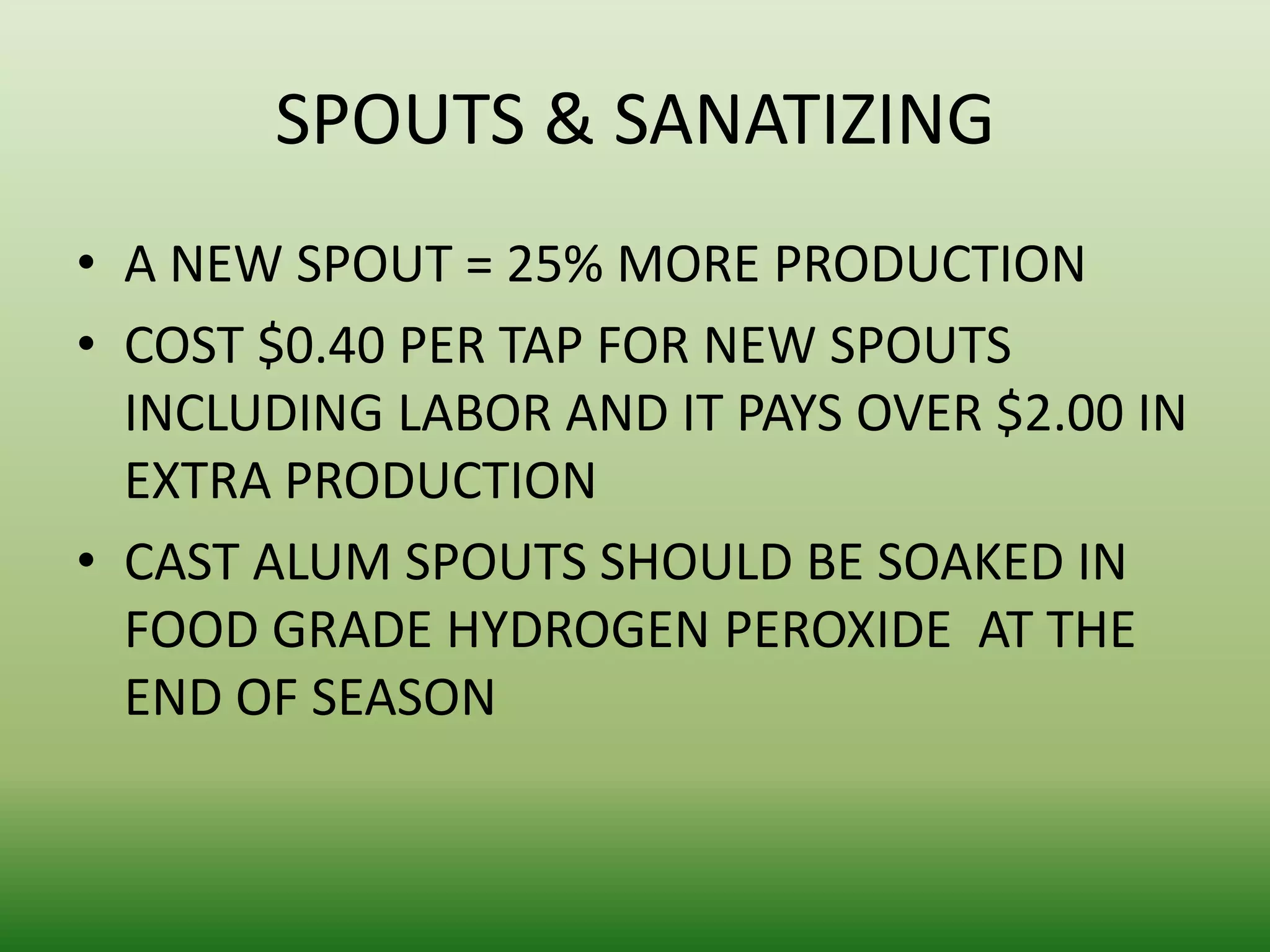 SPOUTS & SANATIZING
• A NEW SPOUT = 25% MORE PRODUCTION
• COST $0.40 PER TAP FOR NEW SPOUTS
INCLUDING LABOR AND IT PAYS OVER $2.00 IN
EXTRA PRODUCTION
• CAST ALUM SPOUTS SHOULD BE SOAKED IN
FOOD GRADE HYDROGEN PEROXIDE AT THE
END OF SEASON

 