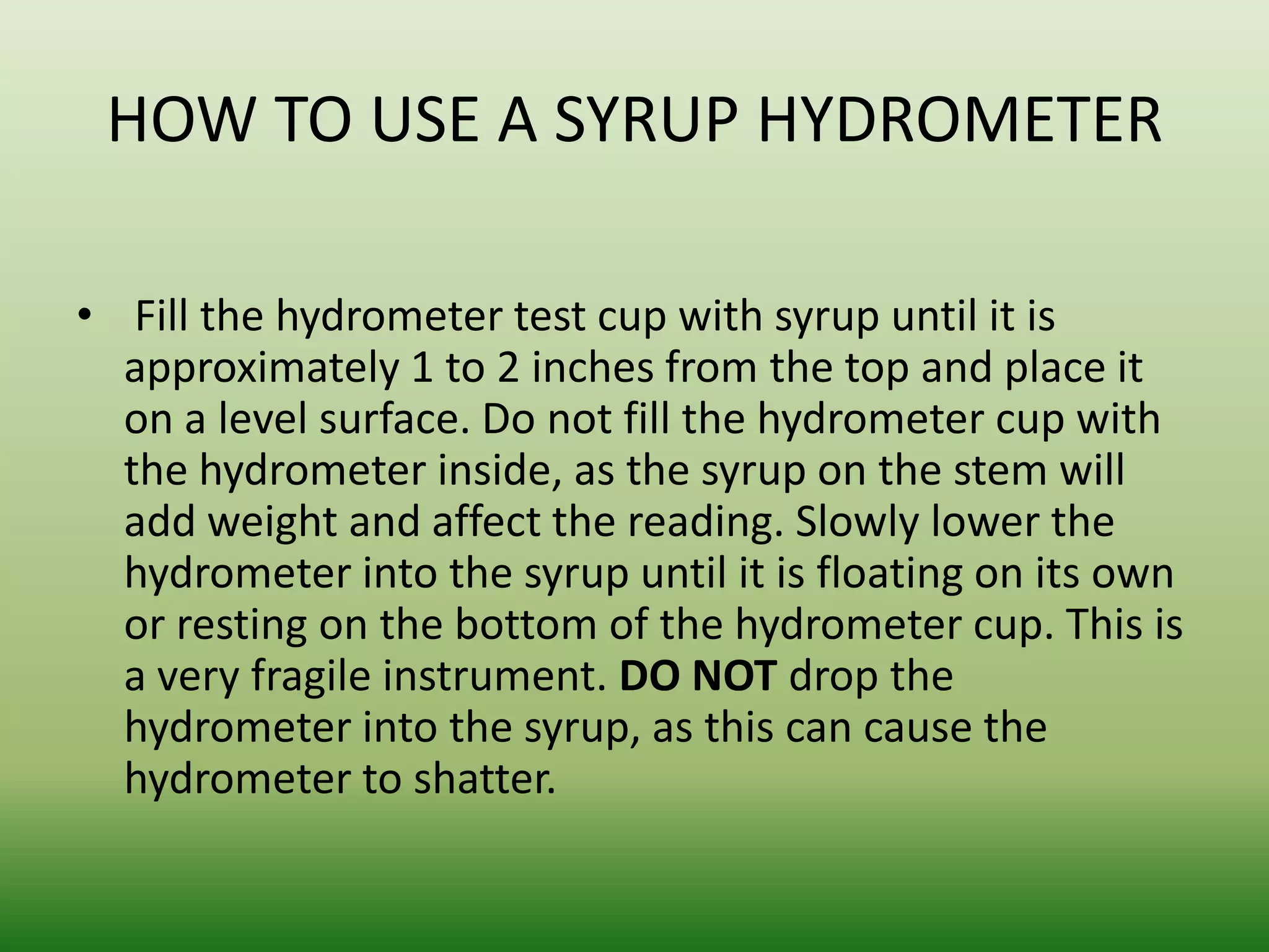 HOW TO USE A SYRUP HYDROMETER
• Fill the hydrometer test cup with syrup until it is
approximately 1 to 2 inches from the top and place it
on a level surface. Do not fill the hydrometer cup with
the hydrometer inside, as the syrup on the stem will
add weight and affect the reading. Slowly lower the
hydrometer into the syrup until it is floating on its own
or resting on the bottom of the hydrometer cup. This is
a very fragile instrument. DO NOT drop the
hydrometer into the syrup, as this can cause the
hydrometer to shatter.

 