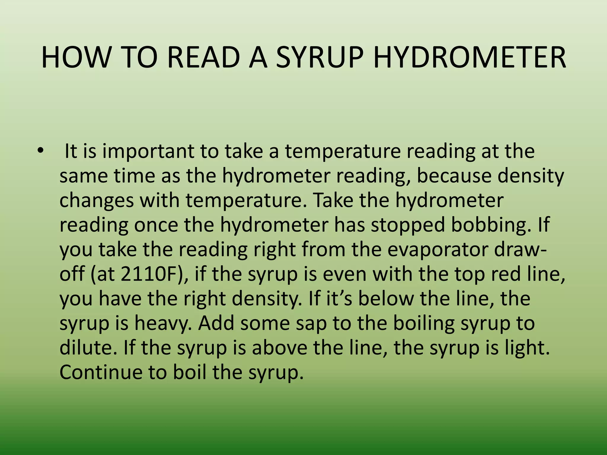 HOW TO READ A SYRUP HYDROMETER
• It is important to take a temperature reading at the
same time as the hydrometer reading, because density
changes with temperature. Take the hydrometer
reading once the hydrometer has stopped bobbing. If
you take the reading right from the evaporator drawoff (at 2110F), if the syrup is even with the top red line,
you have the right density. If it’s below the line, the
syrup is heavy. Add some sap to the boiling syrup to
dilute. If the syrup is above the line, the syrup is light.
Continue to boil the syrup.

 