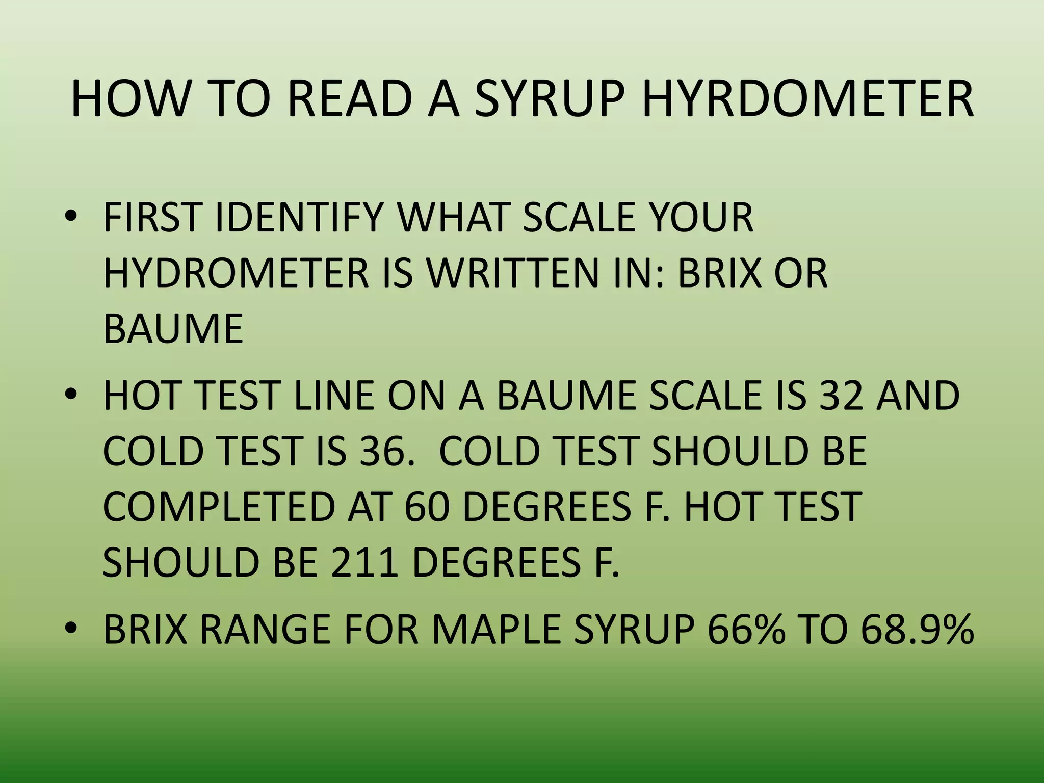 HOW TO READ A SYRUP HYRDOMETER
• FIRST IDENTIFY WHAT SCALE YOUR
HYDROMETER IS WRITTEN IN: BRIX OR
BAUME
• HOT TEST LINE ON A BAUME SCALE IS 32 AND
COLD TEST IS 36. COLD TEST SHOULD BE
COMPLETED AT 60 DEGREES F. HOT TEST
SHOULD BE 211 DEGREES F.
• BRIX RANGE FOR MAPLE SYRUP 66% TO 68.9%

 