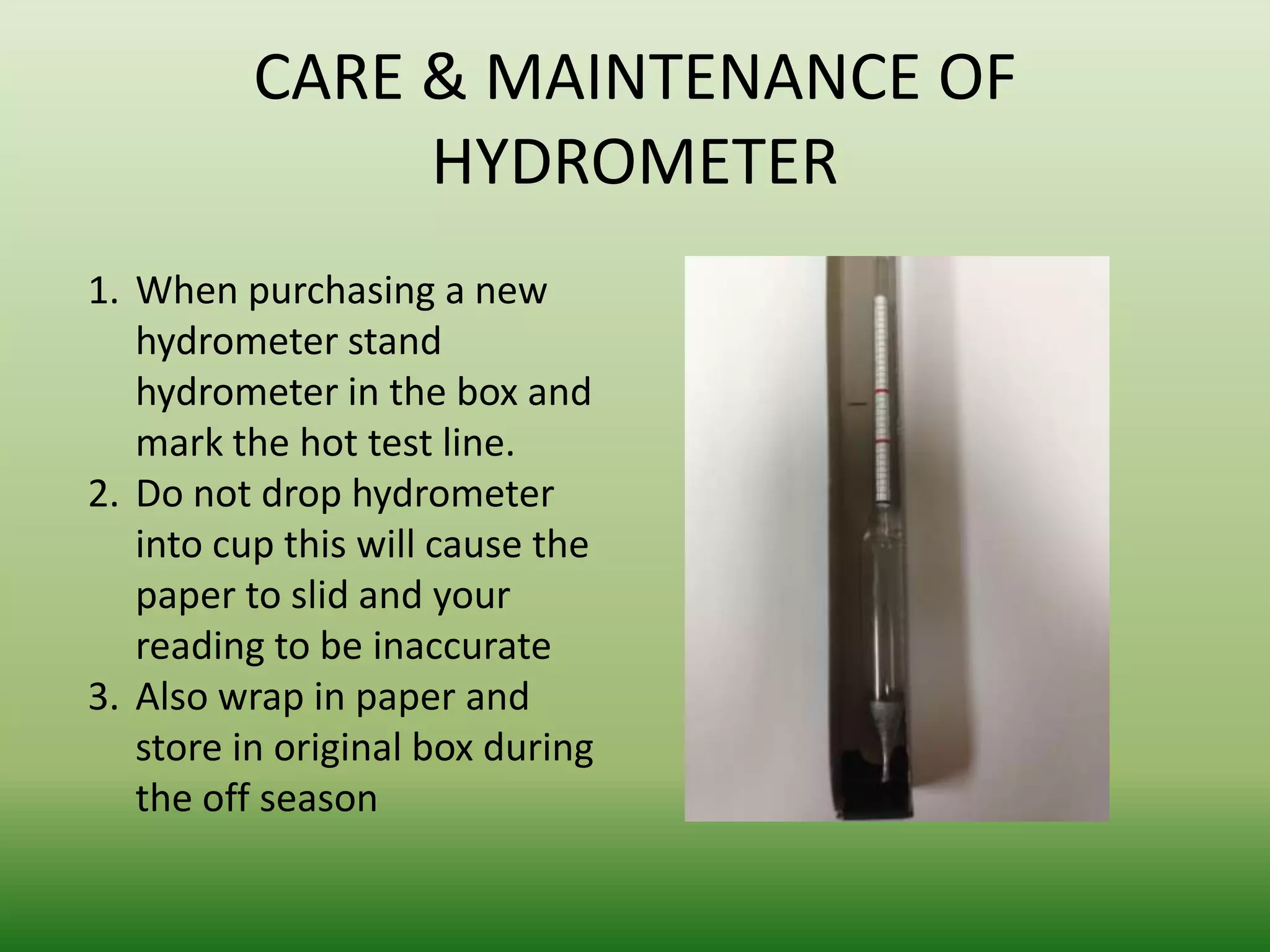 CARE & MAINTENANCE OF
HYDROMETER
1. When purchasing a new
hydrometer stand
hydrometer in the box and
mark the hot test line.
2. Do not drop hydrometer
into cup this will cause the
paper to slid and your
reading to be inaccurate
3. Also wrap in paper and
store in original box during
the off season

 