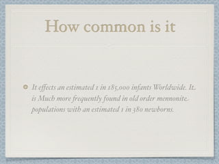 How common is it


It eﬀects an estimated 1 in 185,000 infants Worldwide. It
is Much more !equently found in old order mennonite
populations with an estimated 1 in 380 newborns.
 