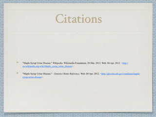 Citations


"Maple Syrup Urine Disease." Wikipedia. Wikimedia Foundation, 28 Mar. 2012. Web. 04 Apr. 2012. <http://
en.wikipedia.org/wiki/Maple_syrup_urine_disease>.


"Maple Syrup Urine Disease." - Genetics Home Reference. Web. 04 Apr. 2012. <http://ghr.nlm.nih.gov/condition/maple-
syrup-urine-disease>.
 