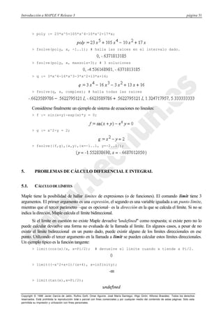 Introducción a MAPLE V Release 3

página 31

> poly := 23*x^5+105*x^4-10*x^2+17*x;

> fsolve(poly, x, -1..1); # halla las raíces en el intervalo dado.

> fsolve(poly, x, maxsols=3); # 3 soluciones

> q := 3*x^4-16*x^3-3*x^2+13*x+16;

> fsolve(q, x, complex); # halla todas las raíces

Considérese finalmente un ejemplo de sistema de ecuaciones no lineales:
> f := sin(x+y)-exp(x)*y = 0;

> g := x^2-y = 2;

> fsolve({f,g},{x,y},{x=-1..1, y=-2..0});

5.

PROBLEMAS DE CÁLCULO DIFERENCIAL E INTEGRAL

5.1.

CÁLCULO DE LÍMITES

Maple tiene la posibilidad de hallar límites de expresiones (o de funciones). El comando limit tiene 3
argumentos. El primer argumento es una expresión, el segundo es una variable igualada a un punto límite,
mientras que el tercer parámetro –que es opcional– es la dirección en la que se calcula el límite. Si no se
indica la direción, Maple calcula el límite bidireccional.
Si el límite en cuestión no existe Maple devuelve "
undefined" como respuesta; si existe pero no lo
puede calcular devuelve una forma no evaluada de la llamada al límite. En algunos casos, a pesar de no
existir el límite bidireccional en un punto dado, puede existir alguno de los límites direccionales en ese
punto. Utilizando el tercer argumento en la llamada a limit se pueden calcular estos límites direccionales.
Un ejemplo típico es la función tangente:
> limit(cos(x)/x, x=Pi/2);

# devuelve el límite cuando x tiende a Pi/2.

> limit((-x^2+x+1)/(x+4), x=infinity);

> limit(tan(x),x=Pi/2);

Copyright © 1996 Javier García de Jalón, Rufino Goñi, Omar Aguirre, José María Sarriegui, Iñigo Girón, Alfonso Brazález. Todos los derechos
reservados. Está prohibida la reproducción total o parcial con fines comerciales y por cualquier medio del contenido de estas páginas. Sólo esta
permitida su impresión y ut ilización con fines personales.

 