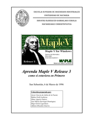 (6&8(/$ 683(5,25 '( ,1*(1,(526 ,1'8675,$/(6
81,9(56,'$' '( 1$9$55$
,1'8675, ,1-,1(58(1 *2,0$,/$.2 (6.2/$
1$)$552$.2 81,%(576,7$7($

Aprenda Maple V Release 3
como si estuviera en Primero
San Sebastián, 6 de Marzo de 1996
Colección preparada por:
Javier García de Jalón de la Fuente
Rufino Goñi Lasheras
Omar Aguirre Suárez
José María Sarriegui Domínguez
Iñigo Girón Legorburu
Alfonso Brazález Guerra

 