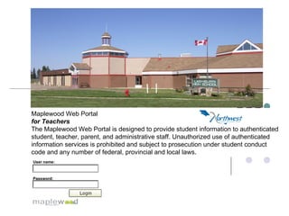 Maplewood Web Portal  for Teachers   The Maplewood Web Portal is designed to provide student information to authenticated student, teacher, parent, and administrative staff. Unauthorized use of authenticated information services is prohibited and subject to prosecution under student conduct code and any number of federal, provincial and local laws.  User name:   Password:   