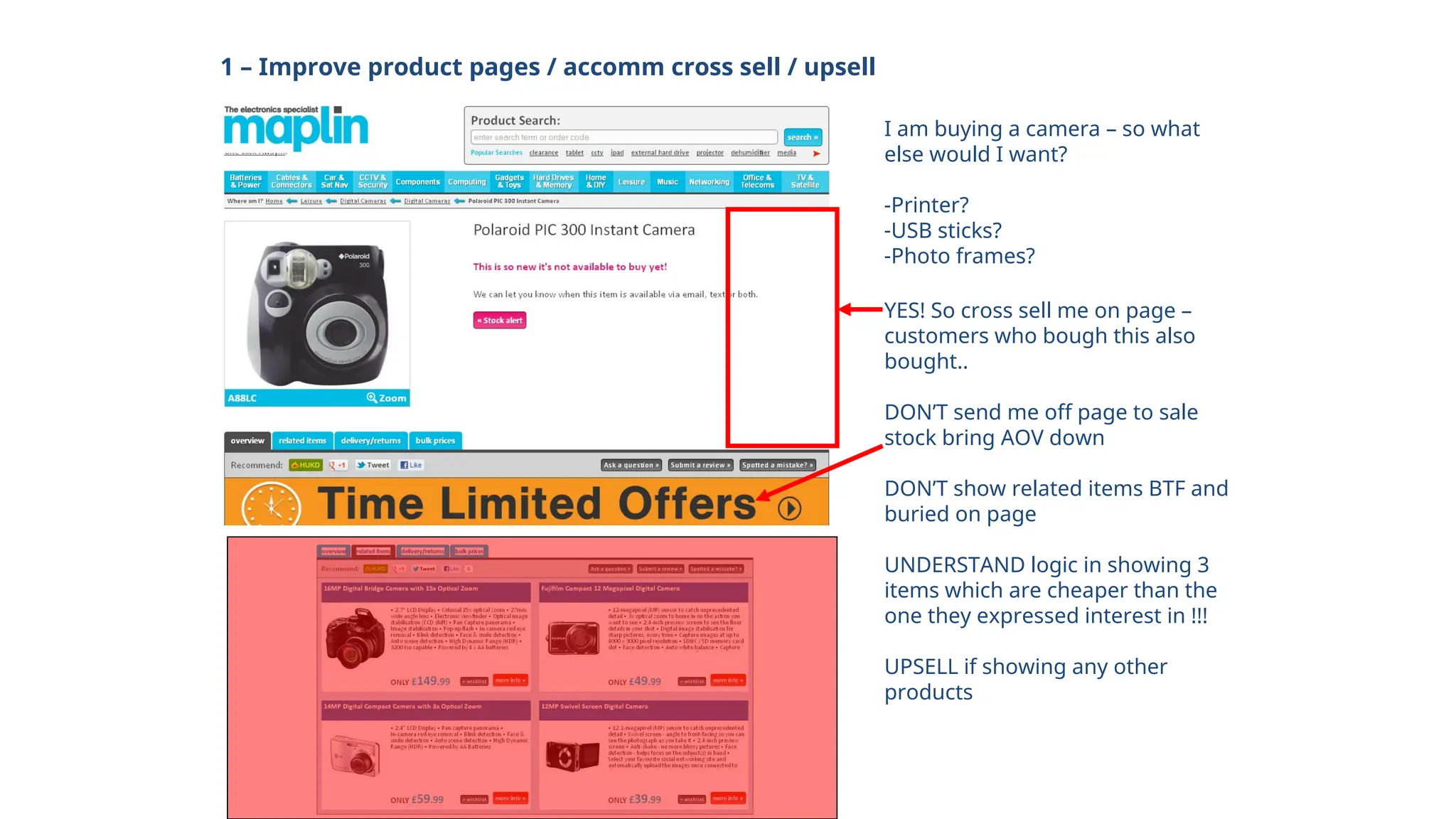 1 – Improve product pages / accomm cross sell / upsell
I am buying a camera – so what
else would I want?
-Printer?
-USB sticks?
-Photo frames?
YES! So cross sell me on page –
customers who bough this also
bought..
DON’T send me off page to sale
stock bring AOV down
DON’T show related items BTF and
buried on page
UNDERSTAND logic in showing 3
items which are cheaper than the
one they expressed interest in !!!
UPSELL if showing any other
products
 