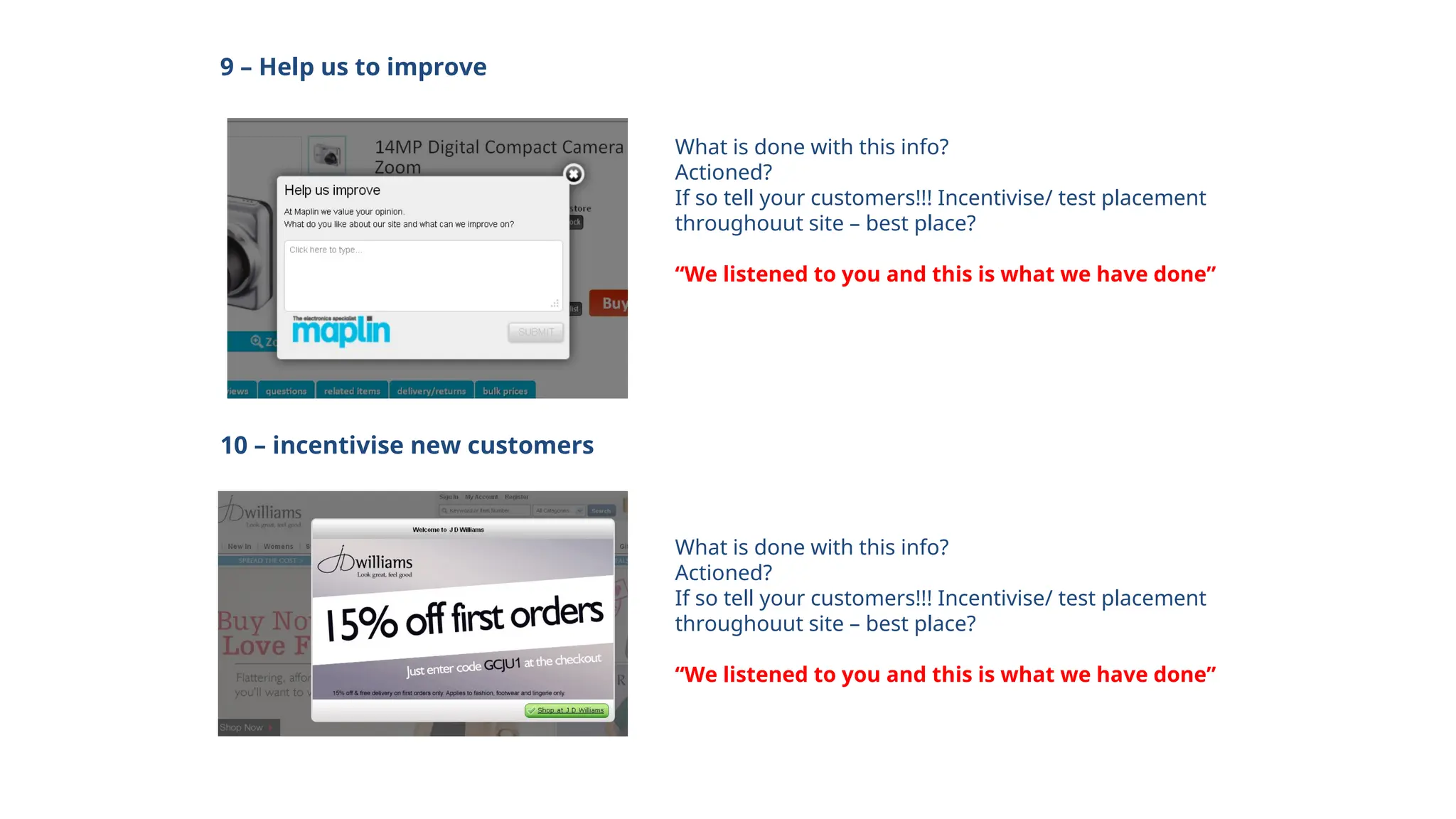 9 – Help us to improve
What is done with this info?
Actioned?
If so tell your customers!!! Incentivise/ test placement
throughouut site – best place?
“We listened to you and this is what we have done”
10 – incentivise new customers
What is done with this info?
Actioned?
If so tell your customers!!! Incentivise/ test placement
throughouut site – best place?
“We listened to you and this is what we have done”
 