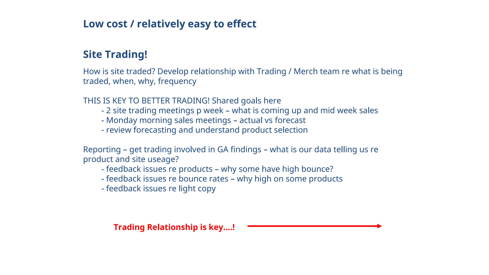 Low cost / relatively easy to effect
Site Trading!
How is site traded? Develop relationship with Trading / Merch team re what is being
traded, when, why, frequency
THIS IS KEY TO BETTER TRADING! Shared goals here
- 2 site trading meetings p week – what is coming up and mid week sales
- Monday morning sales meetings – actual vs forecast
- review forecasting and understand product selection
Reporting – get trading involved in GA findings – what is our data telling us re
product and site useage?
- feedback issues re products – why some have high bounce?
- feedback issues re bounce rates – why high on some products
- feedback issues re light copy
Trading Relationship is key….!
 