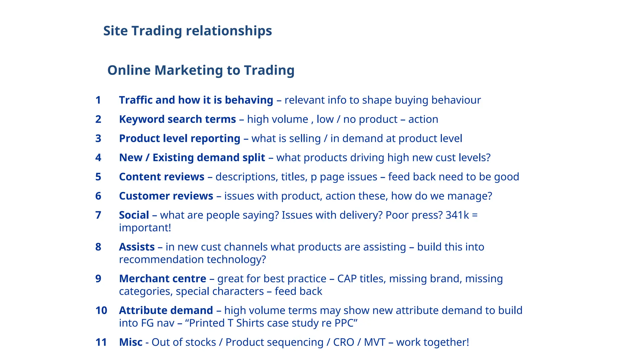 Site Trading relationships
Online Marketing to Trading
1 Traffic and how it is behaving – relevant info to shape buying behaviour
2 Keyword search terms – high volume , low / no product – action
3 Product level reporting – what is selling / in demand at product level
4 New / Existing demand split – what products driving high new cust levels?
5 Content reviews – descriptions, titles, p page issues – feed back need to be good
6 Customer reviews – issues with product, action these, how do we manage?
7 Social – what are people saying? Issues with delivery? Poor press? 341k =
important!
8 Assists – in new cust channels what products are assisting – build this into
recommendation technology?
9 Merchant centre – great for best practice – CAP titles, missing brand, missing
categories, special characters – feed back
10 Attribute demand – high volume terms may show new attribute demand to build
into FG nav – “Printed T Shirts case study re PPC”
11 Misc - Out of stocks / Product sequencing / CRO / MVT – work together!
 