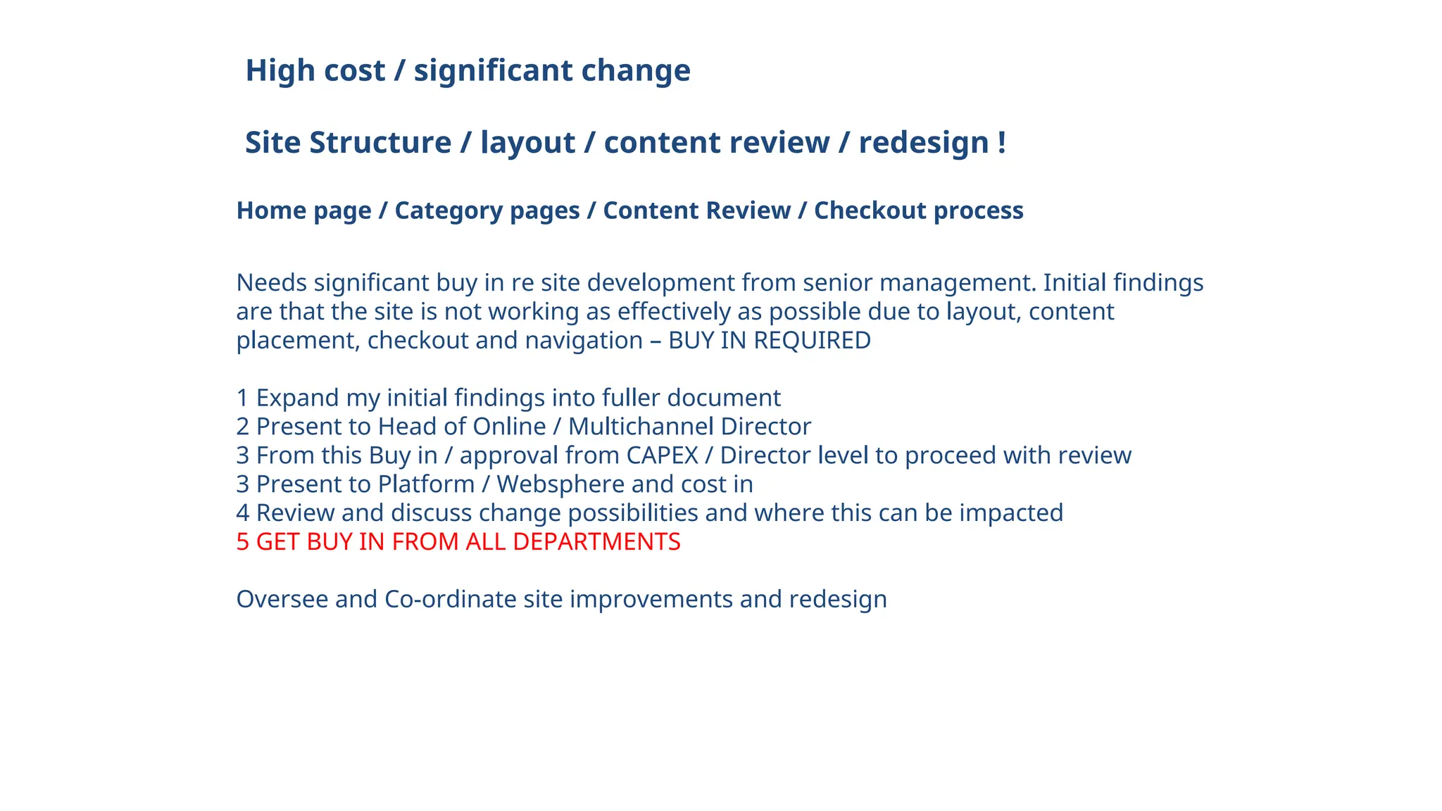 High cost / significant change
Site Structure / layout / content review / redesign !
Home page / Category pages / Content Review / Checkout process
Needs significant buy in re site development from senior management. Initial findings
are that the site is not working as effectively as possible due to layout, content
placement, checkout and navigation – BUY IN REQUIRED
1 Expand my initial findings into fuller document
2 Present to Head of Online / Multichannel Director
3 From this Buy in / approval from CAPEX / Director level to proceed with review
3 Present to Platform / Websphere and cost in
4 Review and discuss change possibilities and where this can be impacted
5 GET BUY IN FROM ALL DEPARTMENTS
Oversee and Co-ordinate site improvements and redesign
 