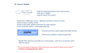 15 - Stores / Mobile
Half UKs adult population have smartphone
10% own a Tablet
How do stores fit in here?
•Latest Wi Fi offering in store – getting customers online in-store
•Look at latest reviews online
•Order online with added incentives for data capture
•Cross promote online – eventually tailoring
Tailored promos at geo target level (200 stores)
Latest stock updates at geo target level
Mobile POS solutions possibly on in store Ipads – test? Fun / practical / don’t
need to queue
“In our first week of operation, iPad transactions accounted for 20 per cent of sales.”
Liz Evans, managing director, Oasis
 