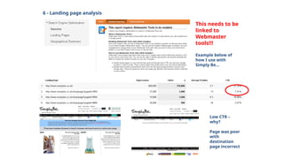 6 - Landing page analysis
This needs to be
linked to
Webmaster
tools!!!
Example below of
how I use with
Simply Be…
Low CTR –
why?
Page was poor
with
destination
page incorrect
 