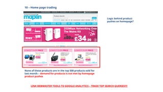 10 – Home page trading
None of these products are in the top 500 products sold for
last month – demand for products is not met by homepage
product pushes
LINK WEBMASTER TOOLS TO GOOGLE ANALYTICS – TRADE TOP SEARCH QUERIES!!!!
Logic behind product
pushes on homepage?
 