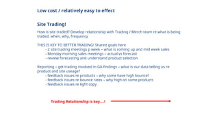 Low cost / relatively easy to effect
Site Trading!
How is site traded? Develop relationship with Trading / Merch team re what is being
traded, when, why, frequency
THIS IS KEY TO BETTER TRADING! Shared goals here
- 2 site trading meetings p week – what is coming up and mid week sales
- Monday morning sales meetings – actual vs forecast
- review forecasting and understand product selection
Reporting – get trading involved in GA findings – what is our data telling us re
product and site useage?
- feedback issues re products – why some have high bounce?
- feedback issues re bounce rates – why high on some products
- feedback issues re light copy
Trading Relationship is key….!
 