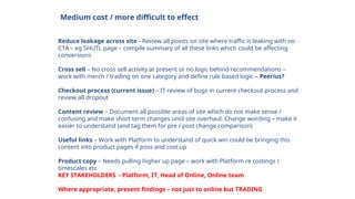 Medium cost / more difficult to effect
Reduce leakage across site - Review all points on site where traffic is leaking with no
CTA – eg SHUTL page – compile summary of all these links which could be affecting
conversions
Cross sell – No cross sell activity at present or no logic behind recommendations –
work with merch / trading on one category and define rule based logic – Peerius?
Checkout process (current issue) – IT review of bugs in current checkout process and
review all dropout
Content review – Document all possible areas of site which do not make sense /
confusing and make short term changes until site overhaul. Change wording – make it
easier to understand (and tag them for pre / post change comparison)
Useful links – Work with Platform to understand of quick win could be bringing this
content into product pages if poss and cost up
Product copy – Needs pulling higher up page – work with Platform re costings /
timescales etc
KEY STAKEHOLDERS - Platform, IT, Head of Online, Online team
Where appropriate, present findings – not just to online but TRADING
 