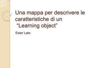 Una mappa per descrivere le
caratteristiche di un
 “Learning object”
Ester Lato
 