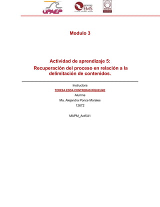 Modulo 3




      Actividad de aprendizaje 5:
Recuperación del proceso en relación a la
     delimitación de contenidos.

                   Instructora
         TERESA EDDA CONTRERAS RIQUELME
                     Alumna
           Ma. Alejandra Ponce Morales
                     12672


                 MAPM_Act5U1
 