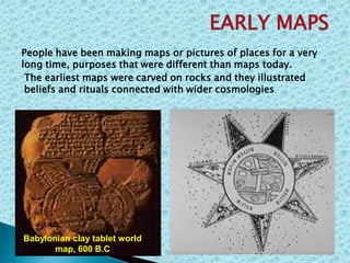 The earliest maps were carved on rocks and they illustrated
beliefs and rituals connected with wider cosmologies.
EARLY MAPS
People have been making maps or pictures of places for a very
long time, purposes that were different than maps today.
Babylonian clay tablet world
map, 600 B.C
 
