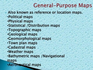  Also known as reference or location maps.
•Political maps
•Physical maps
•Statistical /Distribution maps
•Topographic maps
•Geological maps
•Geomorphological maps
•Town plan maps
•Cadastral maps
•Weather maps
•Bathymetric maps /Navigational
maps
•Aeronautical maps
 
