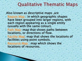 Also known as descriptive maps ,are
 Region Map : In which geographic shapes
have been grouped into larger regions, with
each region appearing as a single entity
(usually with the same colour).
 Path Map :map that shows paths between
locations, or directions of flow.
 Facility Map: map that shows the locations of
facilities using point symbols.
 Resource Map : map which shows the
locations of resources.
 