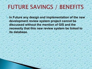  In Future any design and implementation of the new
development review system project cannot be
discussed without the mention of GIS and the
necessity that this new review system be linked to
its database.
 