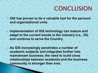  GIS has proven to be a valuable tool for the persons
and organizational units.
 Implementation of GIS technology can mature and
adapt to the current trends in the industry (i.e., 3D)
and continue to serve the Country.
 As GIS increasingly penetrates a number of
academic subjects and integrates further into
mainstream business, the need to build close
relationships between academia and the business
community is stronger than ever.
 