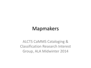 Mapmakers
ALCTS CaMMS Cataloging &
Classification Research Interest
Group, ALA Midwinter 2014

 