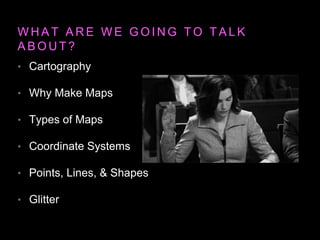 W H A T A R E W E G O I N G T O T A L K
A B O U T ?
• Cartography
• Why Make Maps
• Types of Maps
• Coordinate Systems
• Points, Lines, & Shapes
• Glitter
 