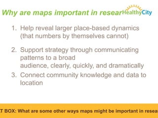 Why are maps important in research?
1. Help reveal larger place-based dynamics
(that numbers by themselves cannot)
2. Support strategy through communicating
patterns to a broad
audience, clearly, quickly, and dramatically
3. Connect community knowledge and data to
location

AT BOX: What are some other ways maps might be important in resear

 