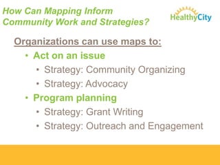 How Can Mapping Inform
Community Work and Strategies?

Organizations can use maps to:
• Act on an issue
• Strategy: Community Organizing
• Strategy: Advocacy
• Program planning
• Strategy: Grant Writing
• Strategy: Outreach and Engagement

 