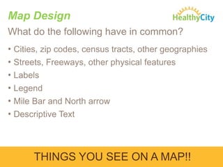 Map Design
What do the following have in common?
• Cities, zip codes, census tracts, other geographies
• Streets, Freeways, other physical features
• Labels
• Legend
• Mile Bar and North arrow
• Descriptive Text

THINGS YOU SEE ON A MAP!!

 