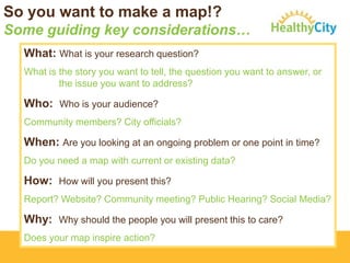 So you want to make a map!?
Some guiding key considerations…
What: What is your research question?
What is the story you want to tell, the question you want to answer, or
the issue you want to address?

Who: Who is your audience?
Community members? City officials?

When: Are you looking at an ongoing problem or one point in time?
Do you need a map with current or existing data?

How: How will you present this?
Report? Website? Community meeting? Public Hearing? Social Media?

Why: Why should the people you will present this to care?
Does your map inspire action?

 