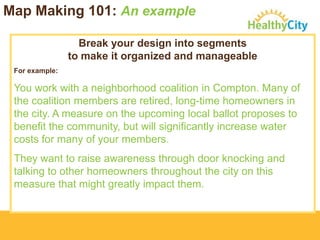 Map Making 101: An example
Break your design into segments
to make it organized and manageable
For example:

You work with a neighborhood coalition in Compton. Many of
the coalition members are retired, long-time homeowners in
the city. A measure on the upcoming local ballot proposes to
benefit the community, but will significantly increase water
costs for many of your members.
They want to raise awareness through door knocking and
talking to other homeowners throughout the city on this
measure that might greatly impact them.

 