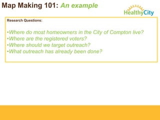 Map Making 101: An example
Research Questions:

•Where do most homeowners in the City of Compton live?
•Where are the registered voters?
•Where should we target outreach?
•What outreach has already been done?

 